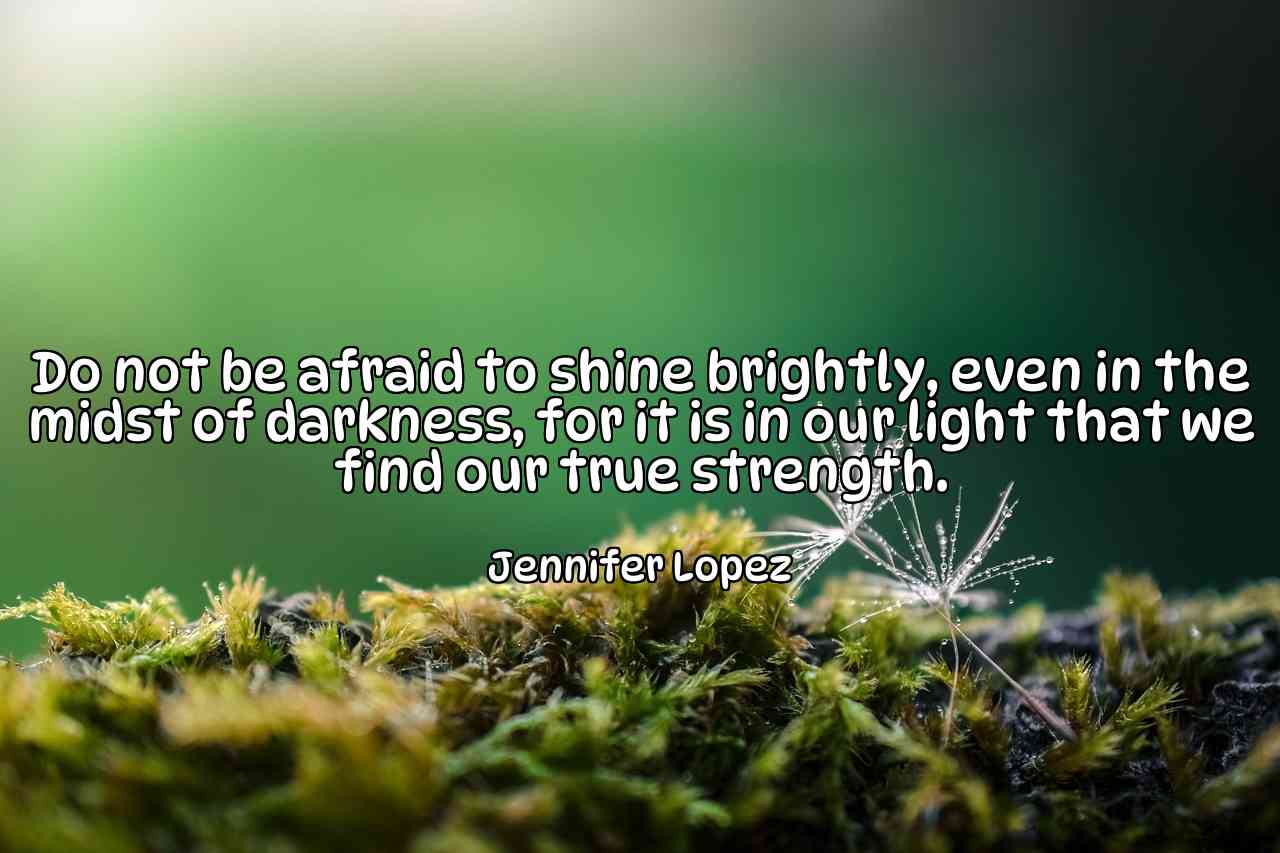 Do not be afraid to shine brightly, even in the midst of darkness, for it is in our light that we find our true strength. - Jennifer Lopez