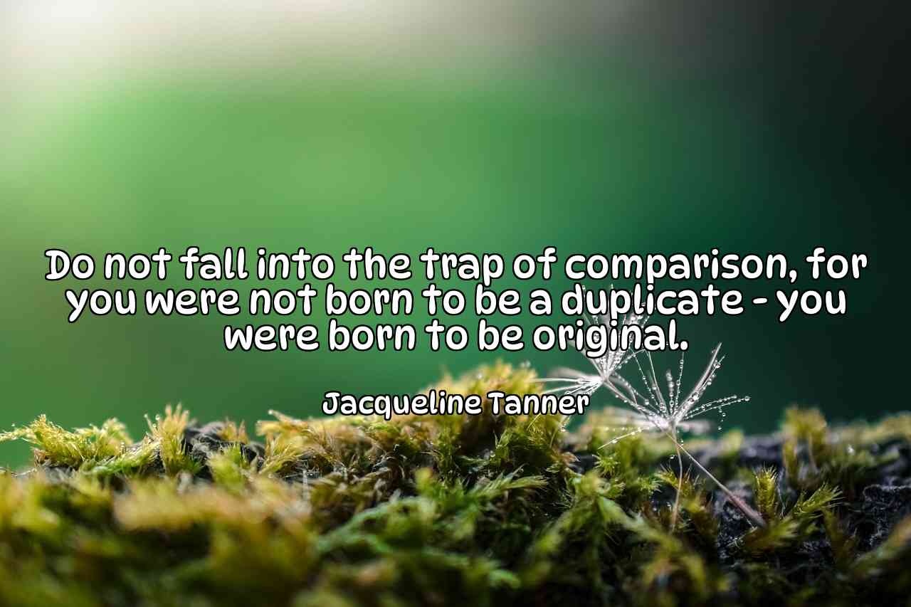 Do not fall into the trap of comparison, for you were not born to be a duplicate - you were born to be original. - Jacqueline Tanner