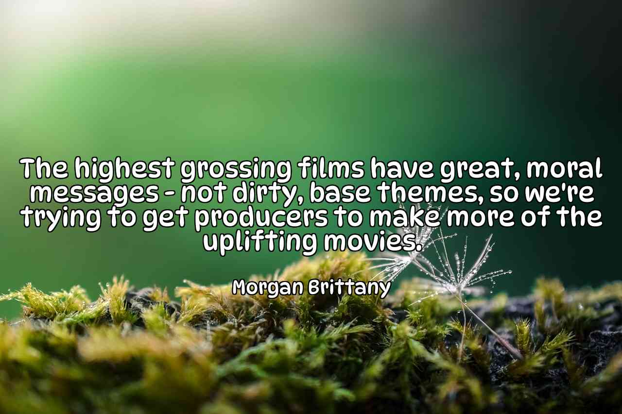 The highest grossing films have great, moral messages - not dirty, base themes, so we're trying to get producers to make more of the uplifting movies. - Morgan Brittany