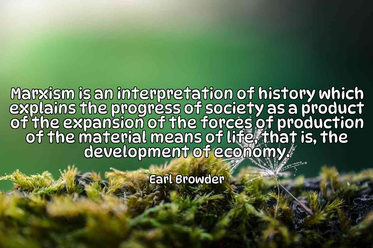 Marxism is an interpretation of history which explains the progress of society as a product of the expansion of the forces of production of the material means of life, that is, the development of economy. - Earl Browder