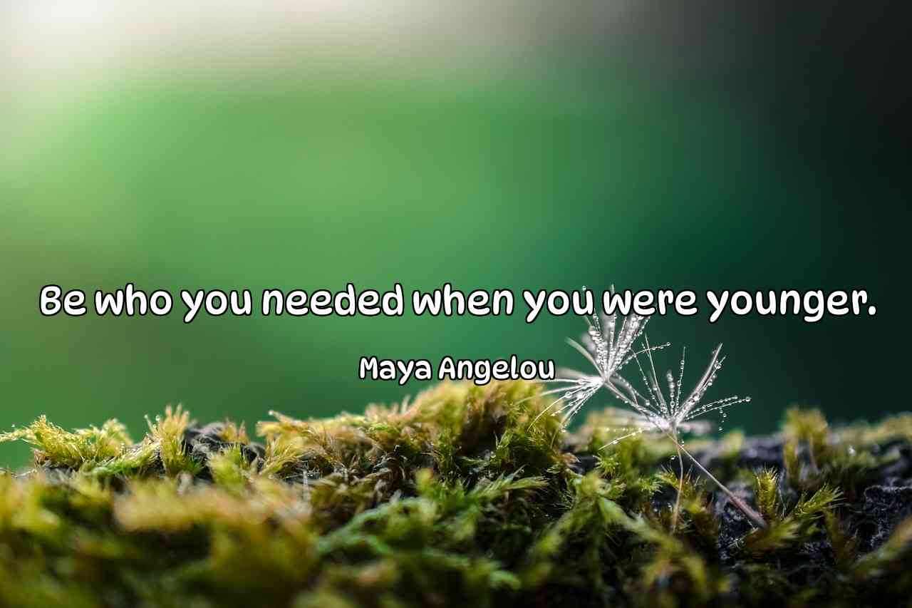 Be who you needed when you were younger. - Maya Angelou