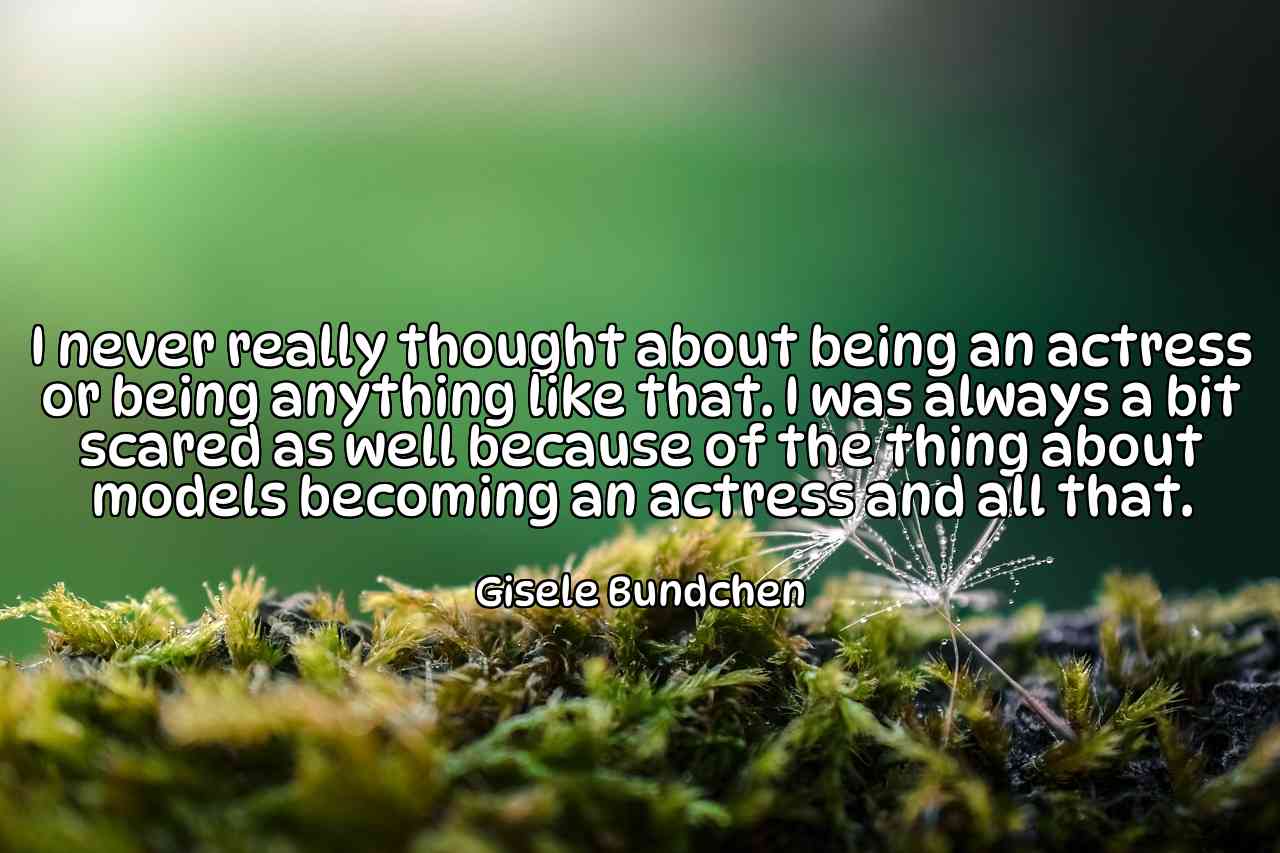 I never really thought about being an actress or being anything like that. I was always a bit scared as well because of the thing about models becoming an actress and all that. - Gisele Bundchen