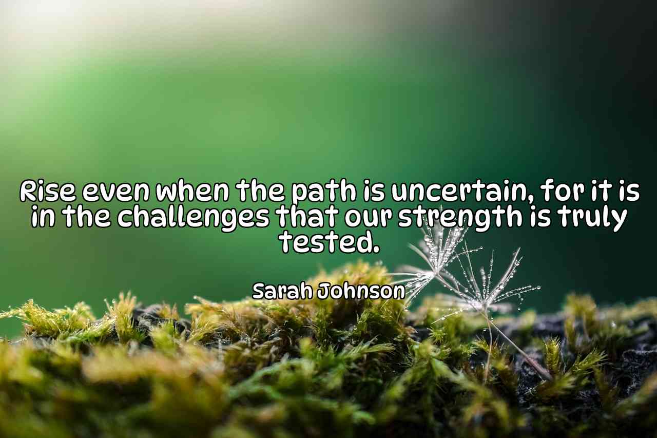 Rise even when the path is uncertain, for it is in the challenges that our strength is truly tested. - Sarah Johnson