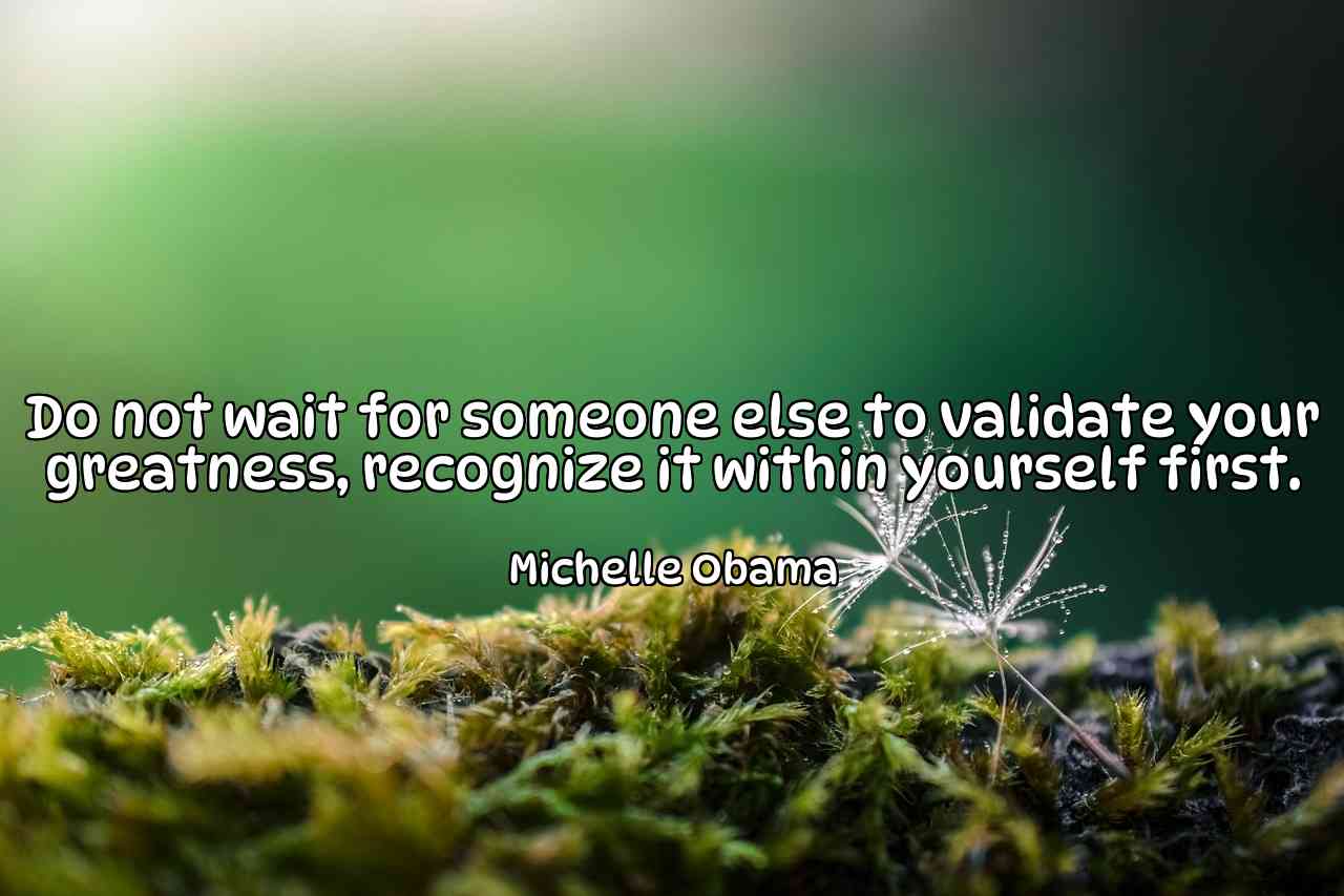 Do not wait for someone else to validate your greatness, recognize it within yourself first. - Michelle Obama