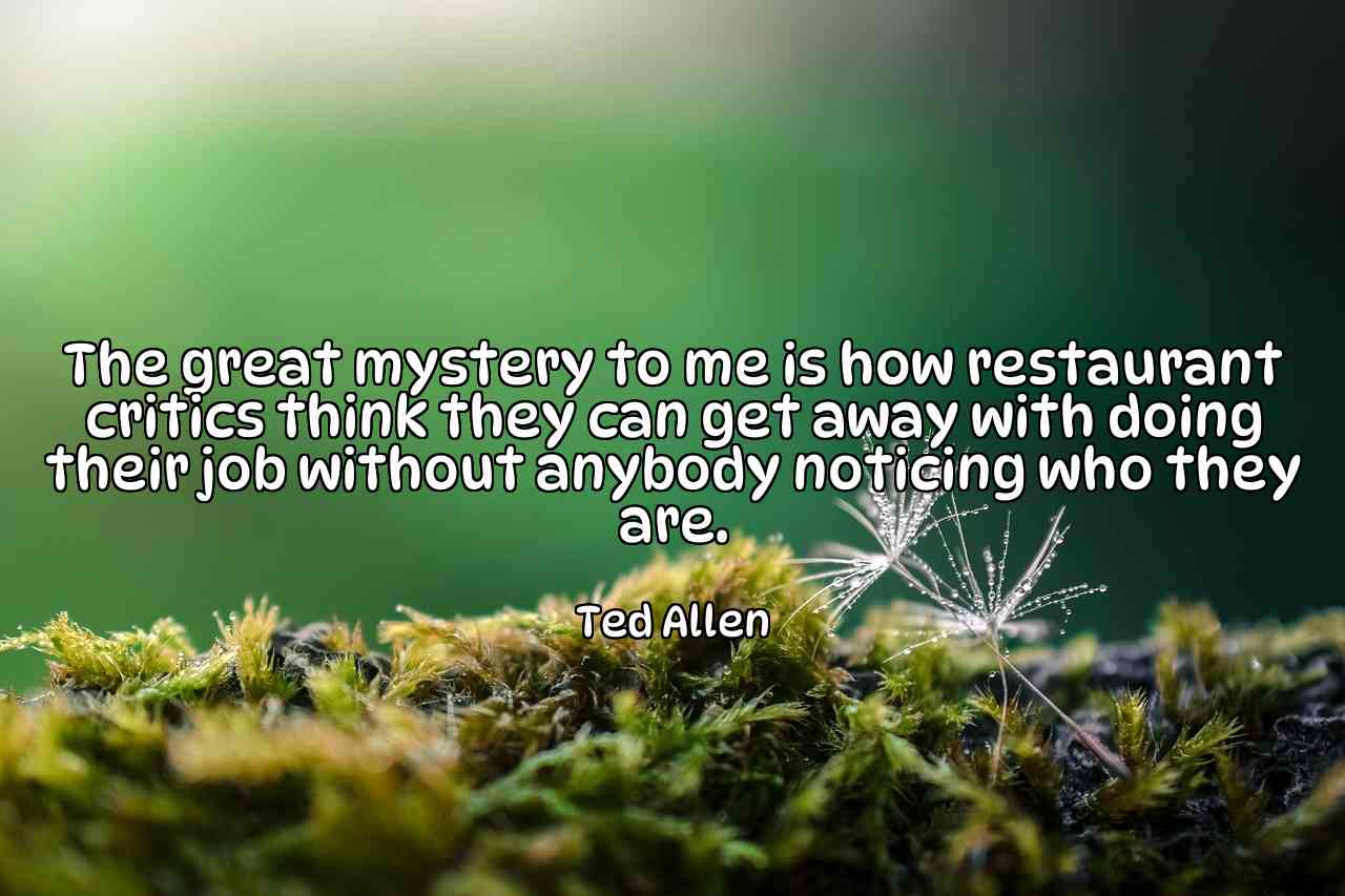 The great mystery to me is how restaurant critics think they can get away with doing their job without anybody noticing who they are. - Ted Allen