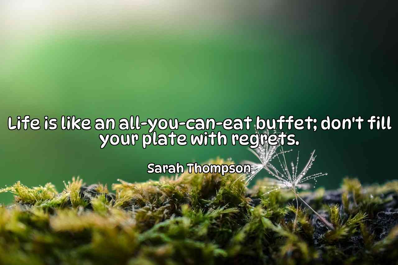 Life is like an all-you-can-eat buffet; don't fill your plate with regrets. - Sarah Thompson