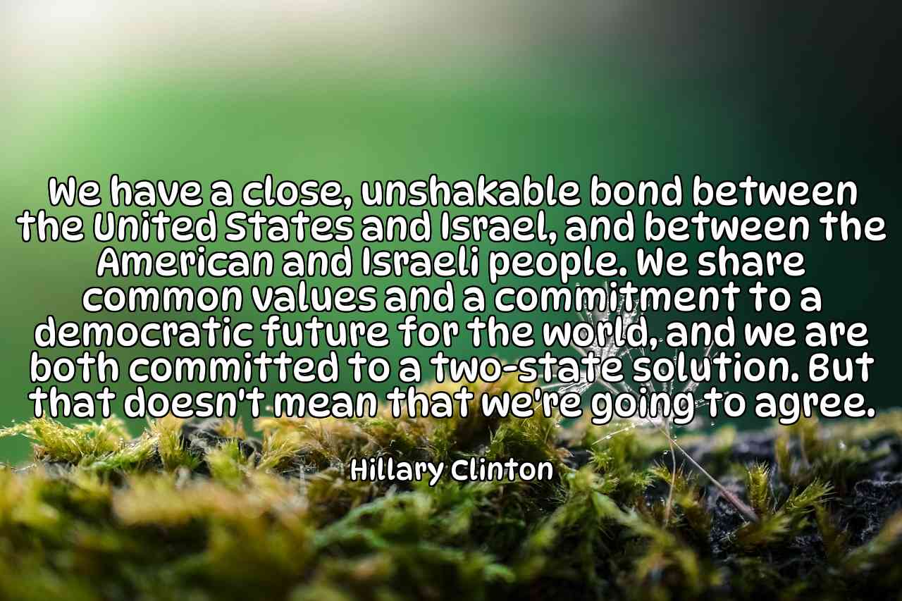 We have a close, unshakable bond between the United States and Israel, and between the American and Israeli people. We share common values and a commitment to a democratic future for the world, and we are both committed to a two-state solution. But that doesn't mean that we're going to agree. - Hillary Clinton