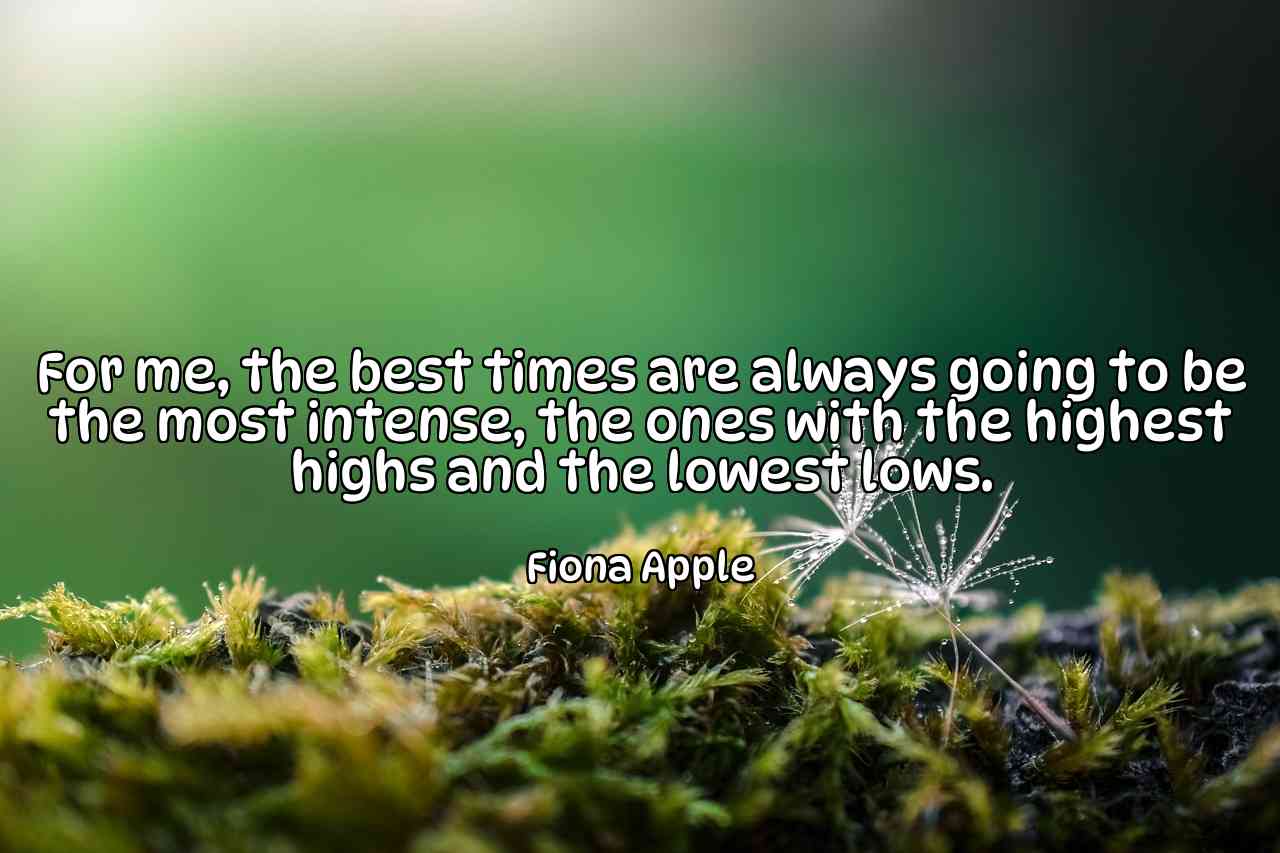 For me, the best times are always going to be the most intense, the ones with the highest highs and the lowest lows. - Fiona Apple