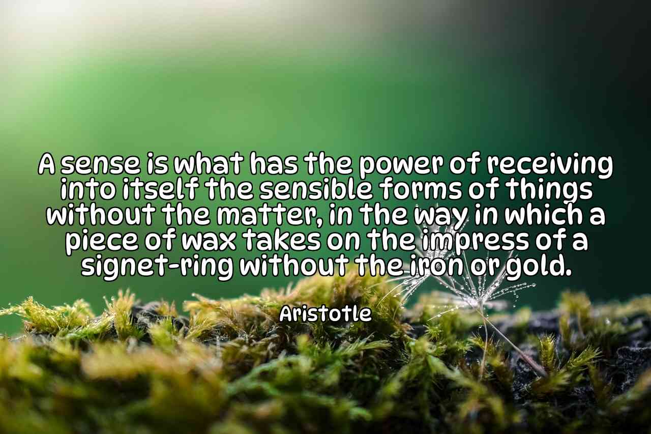 A sense is what has the power of receiving into itself the sensible forms of things without the matter, in the way in which a piece of wax takes on the impress of a signet-ring without the iron or gold. - Aristotle