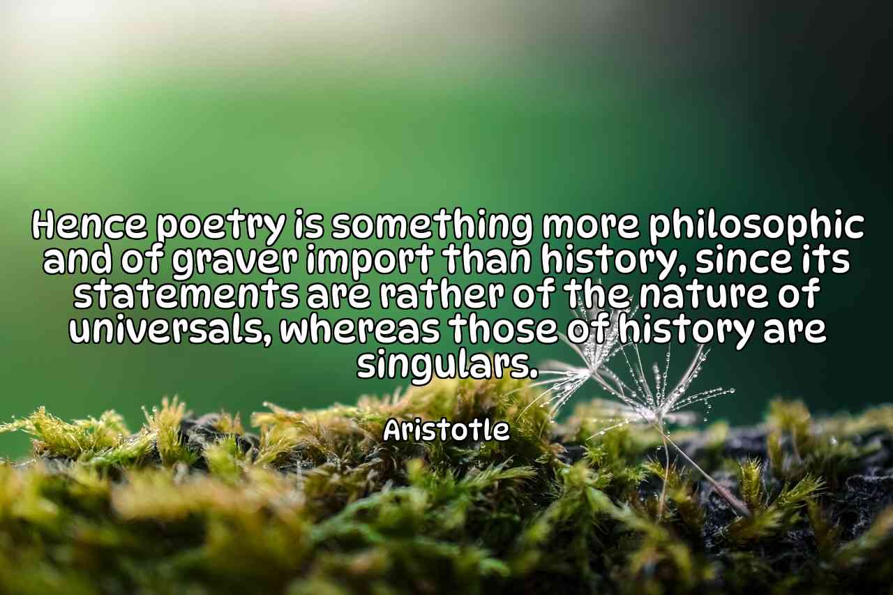 Hence poetry is something more philosophic and of graver import than history, since its statements are rather of the nature of universals, whereas those of history are singulars. - Aristotle