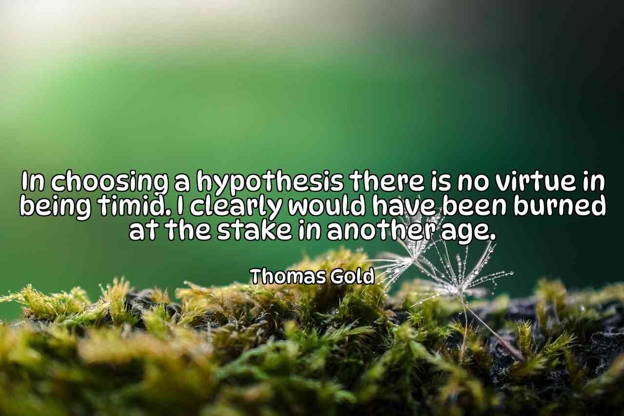 In choosing a hypothesis there is no virtue in being timid. I clearly would have been burned at the stake in another age. - Thomas Gold