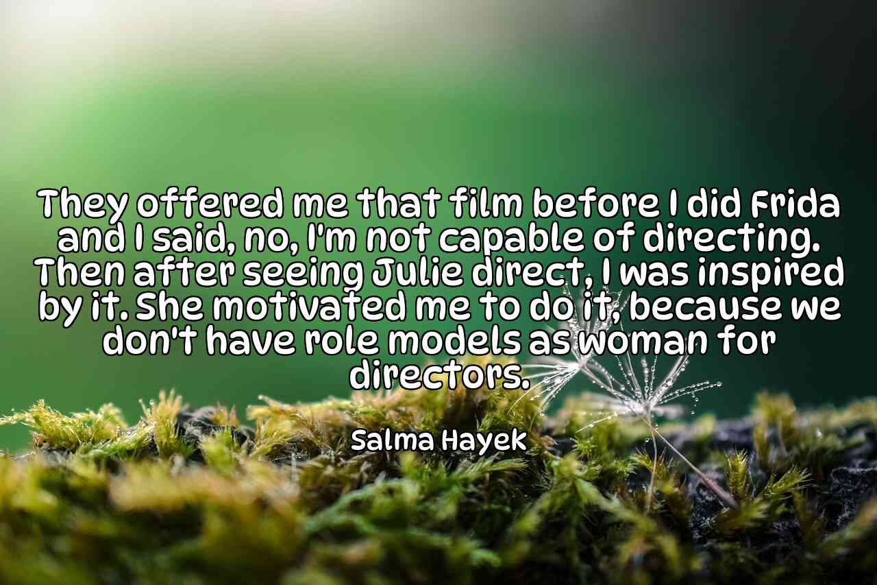 They offered me that film before I did Frida and I said, no, I'm not capable of directing. Then after seeing Julie direct, I was inspired by it. She motivated me to do it, because we don't have role models as woman for directors. - Salma Hayek