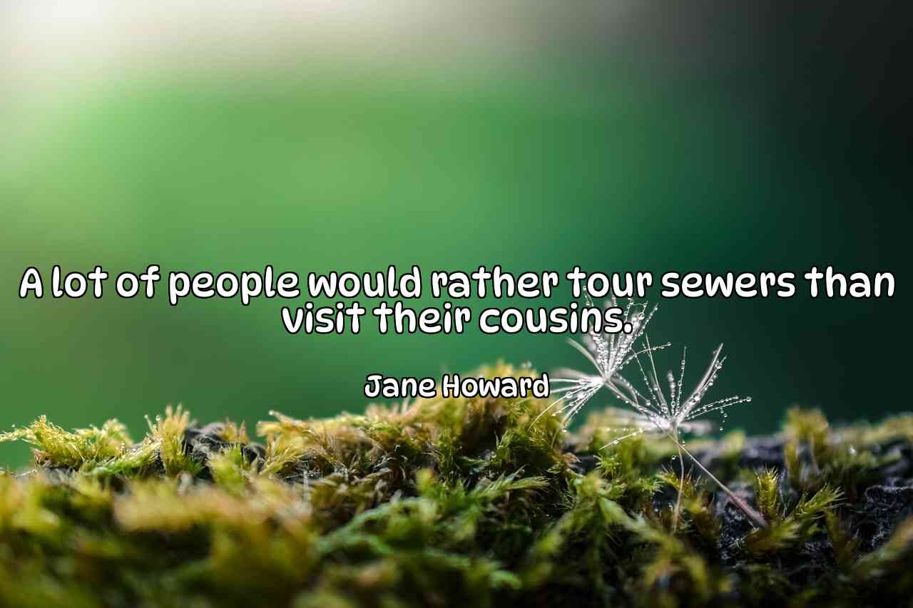 A lot of people would rather tour sewers than visit their cousins. - Jane Howard