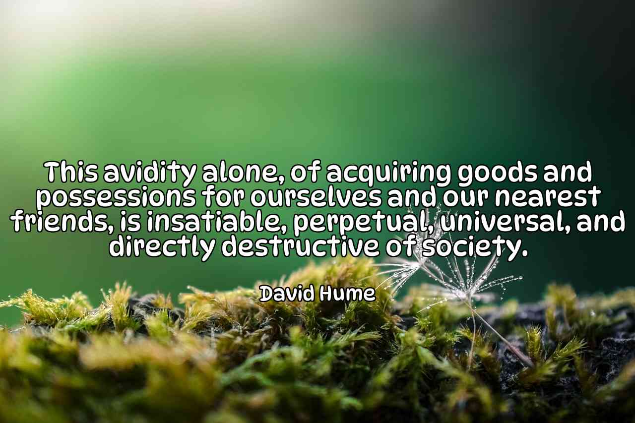 This avidity alone, of acquiring goods and possessions for ourselves and our nearest friends, is insatiable, perpetual, universal, and directly destructive of society. - David Hume