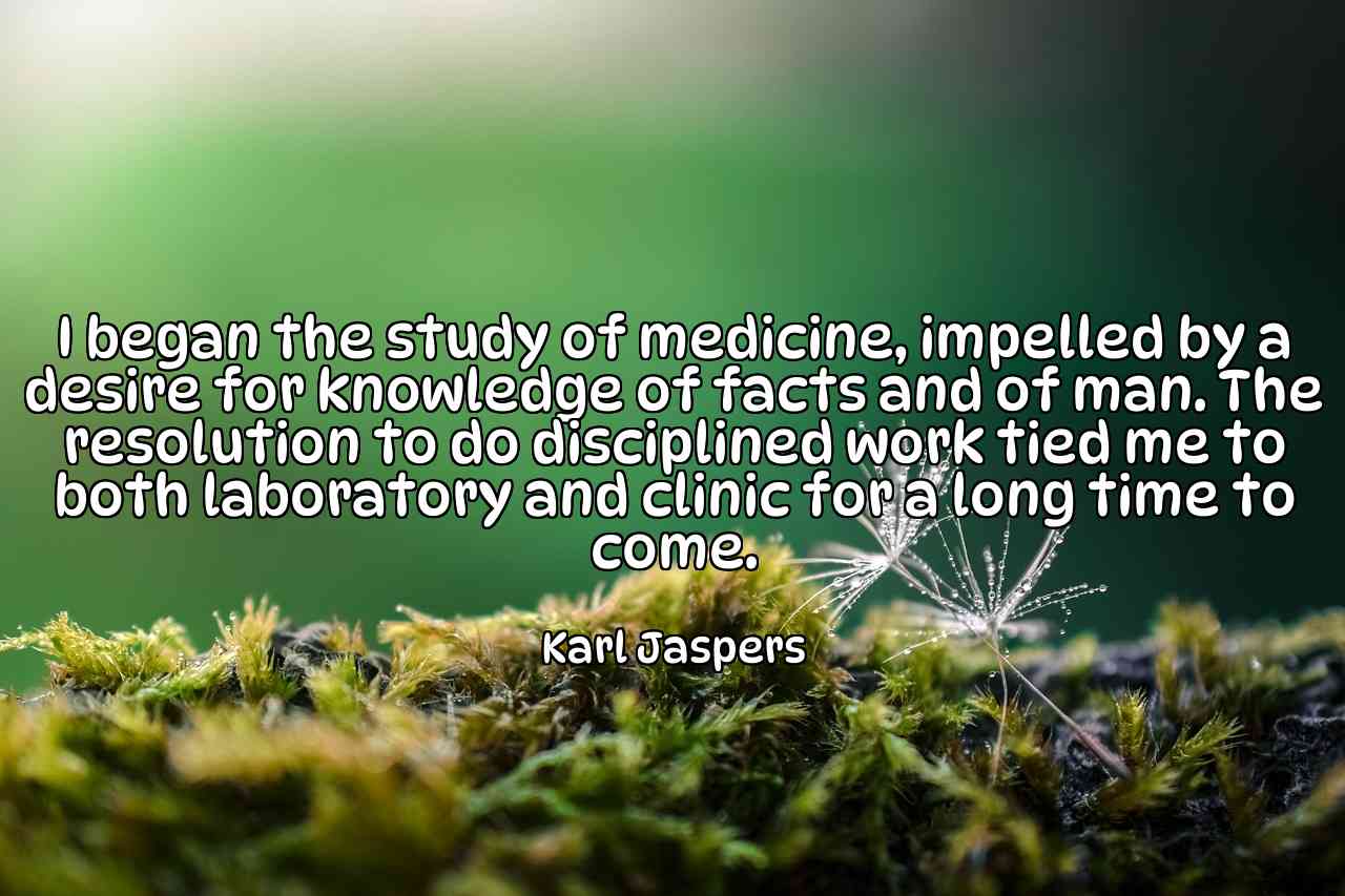 I began the study of medicine, impelled by a desire for knowledge of facts and of man. The resolution to do disciplined work tied me to both laboratory and clinic for a long time to come. - Karl Jaspers