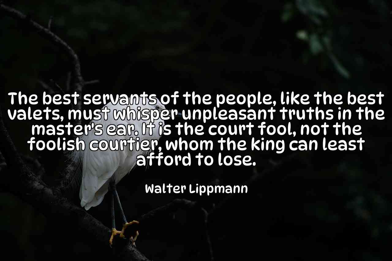 The best servants of the people, like the best valets, must whisper unpleasant truths in the master's ear. It is the court fool, not the foolish courtier, whom the king can least afford to lose. - Walter Lippmann