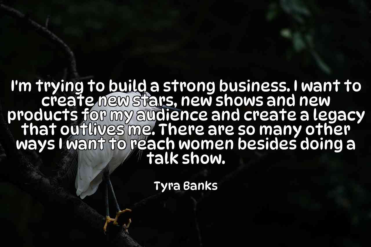 I'm trying to build a strong business. I want to create new stars, new shows and new products for my audience and create a legacy that outlives me. There are so many other ways I want to reach women besides doing a talk show. - Tyra Banks