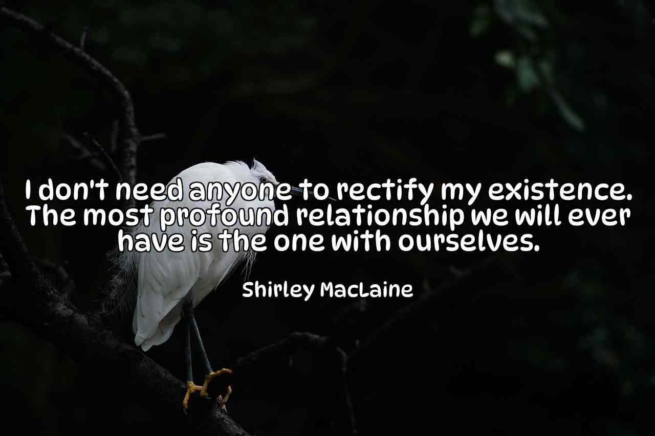 I don't need anyone to rectify my existence. The most profound relationship we will ever have is the one with ourselves. - Shirley MacLaine