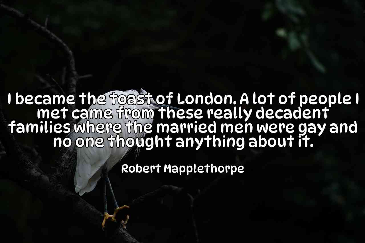 I became the toast of London. A lot of people I met came from these really decadent families where the married men were gay and no one thought anything about it. - Robert Mapplethorpe