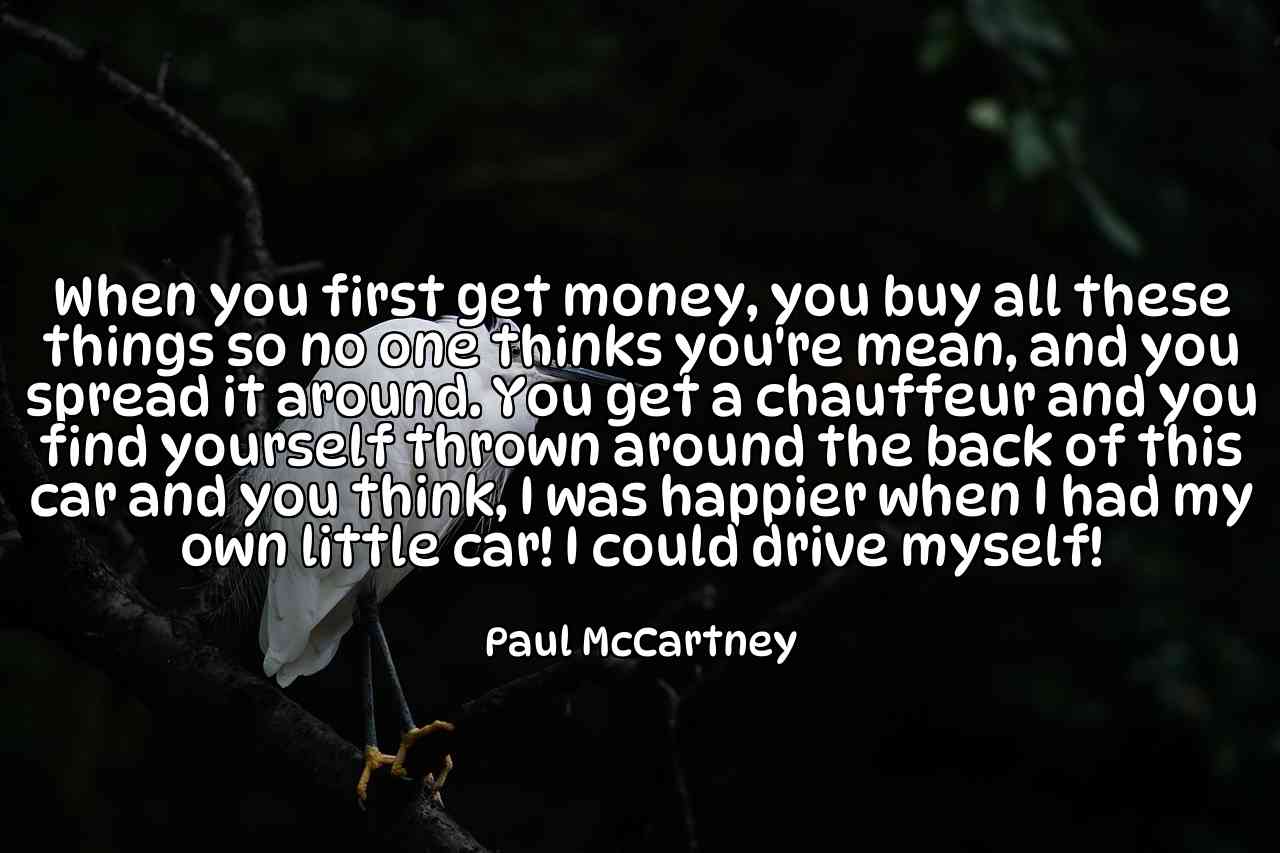 When you first get money, you buy all these things so no one thinks you're mean, and you spread it around. You get a chauffeur and you find yourself thrown around the back of this car and you think, I was happier when I had my own little car! I could drive myself! - Paul McCartney