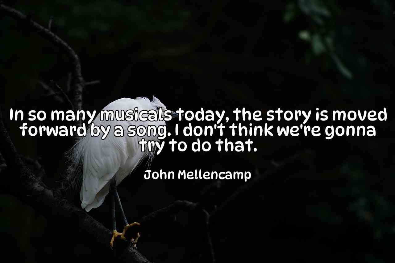 In so many musicals today, the story is moved forward by a song. I don't think we're gonna try to do that. - John Mellencamp