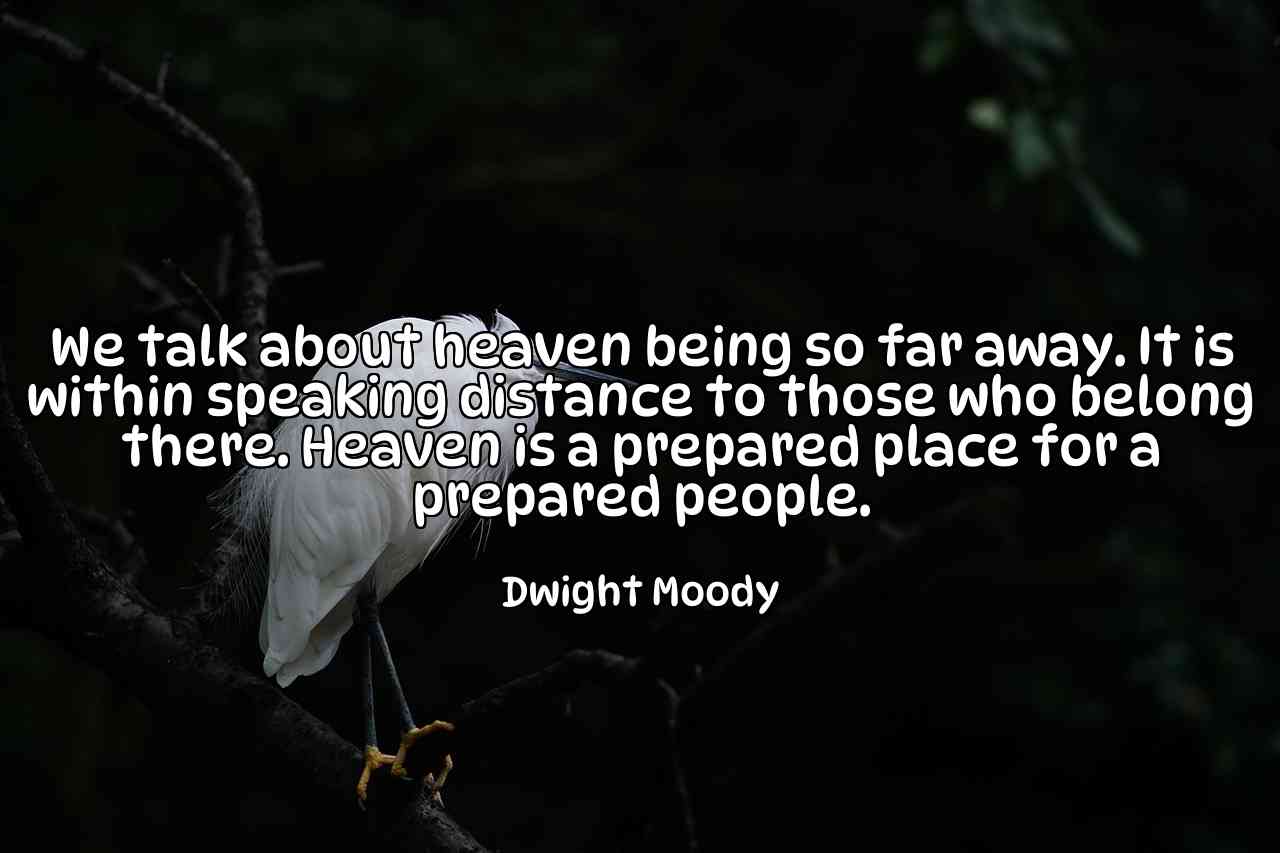 We talk about heaven being so far away. It is within speaking distance to those who belong there. Heaven is a prepared place for a prepared people. - Dwight Moody