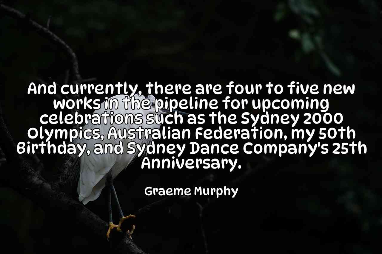 And currently, there are four to five new works in the pipeline for upcoming celebrations such as the Sydney 2000 Olympics, Australian Federation, my 50th Birthday, and Sydney Dance Company's 25th Anniversary. - Graeme Murphy