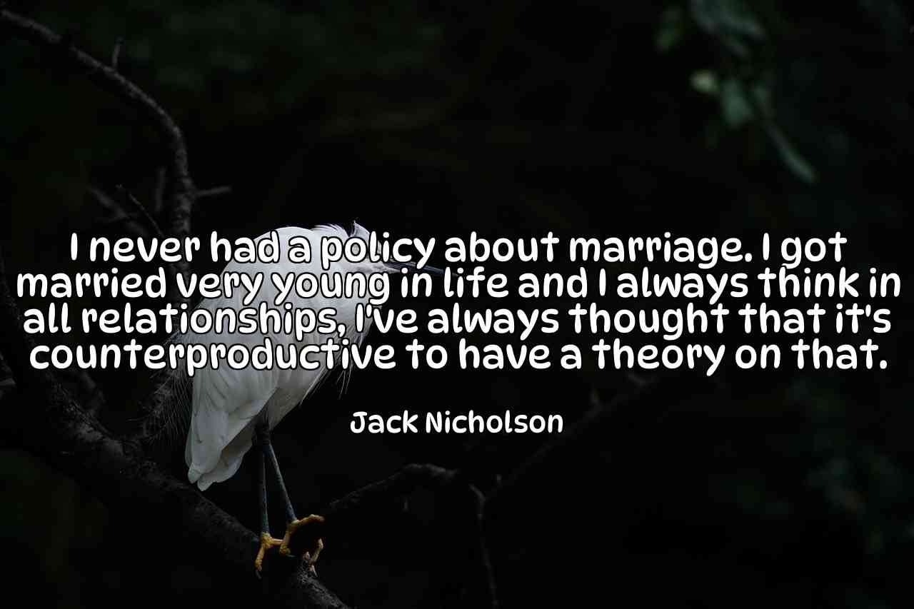 I never had a policy about marriage. I got married very young in life and I always think in all relationships, I've always thought that it's counterproductive to have a theory on that. - Jack Nicholson