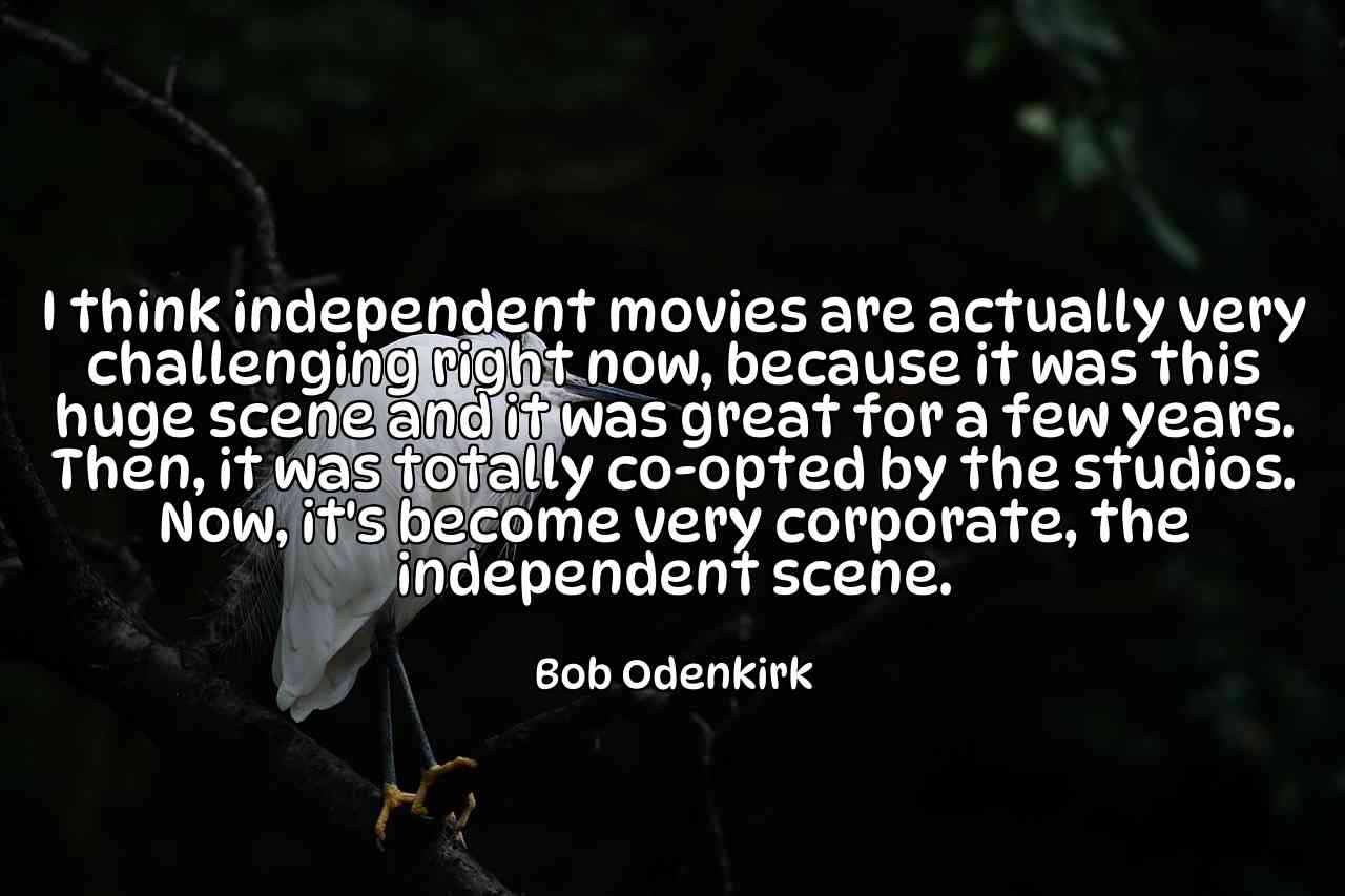 I think independent movies are actually very challenging right now, because it was this huge scene and it was great for a few years. Then, it was totally co-opted by the studios. Now, it's become very corporate, the independent scene. - Bob Odenkirk