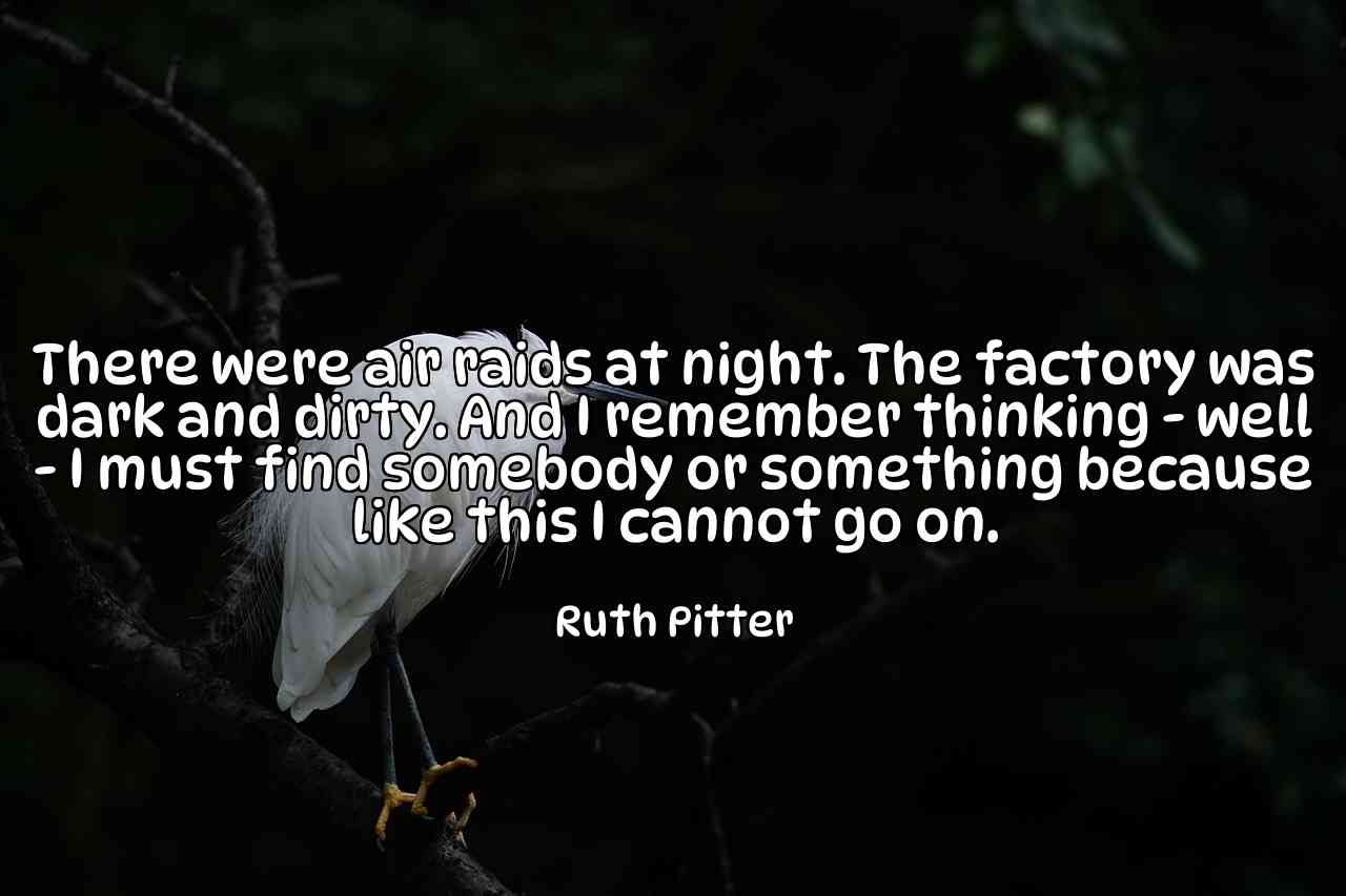 There were air raids at night. The factory was dark and dirty. And I remember thinking - well - I must find somebody or something because like this I cannot go on. - Ruth Pitter