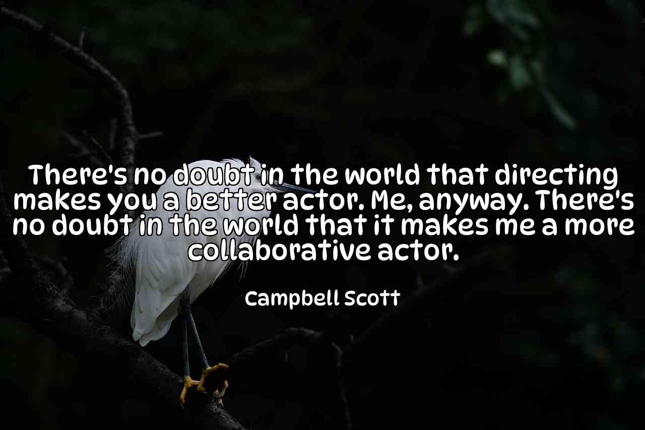 There's no doubt in the world that directing makes you a better actor. Me, anyway. There's no doubt in the world that it makes me a more collaborative actor. - Campbell Scott