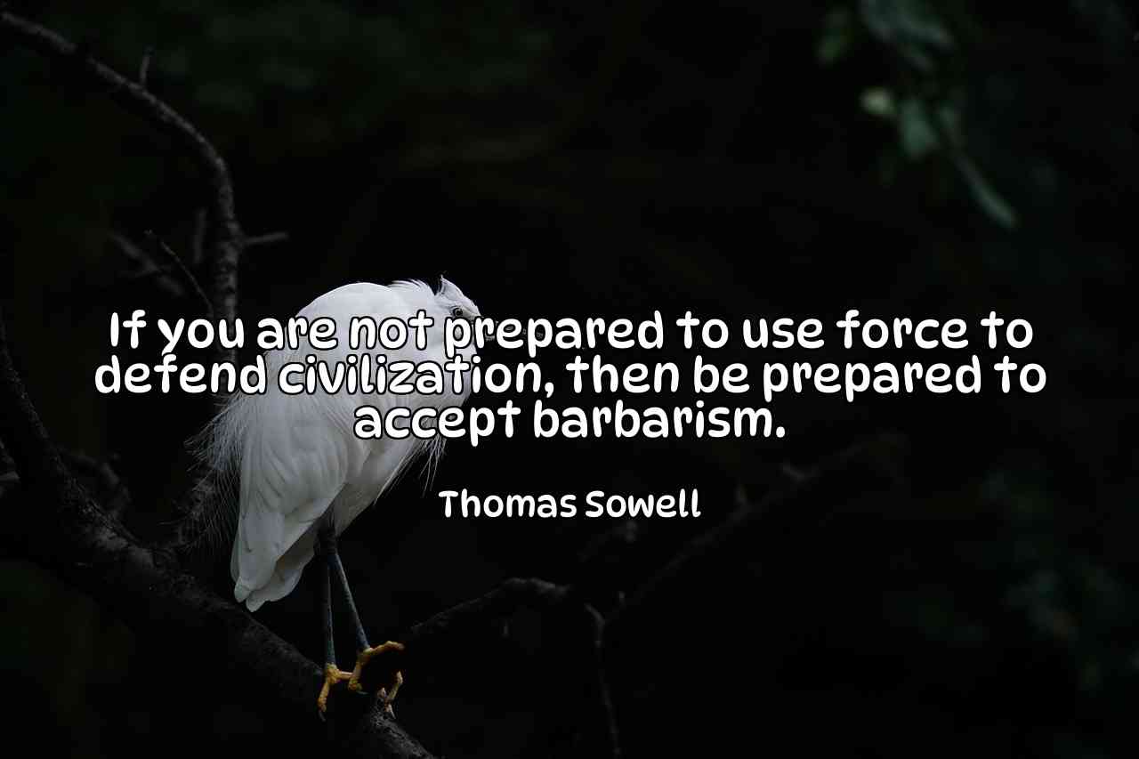 If you are not prepared to use force to defend civilization, then be prepared to accept barbarism. - Thomas Sowell