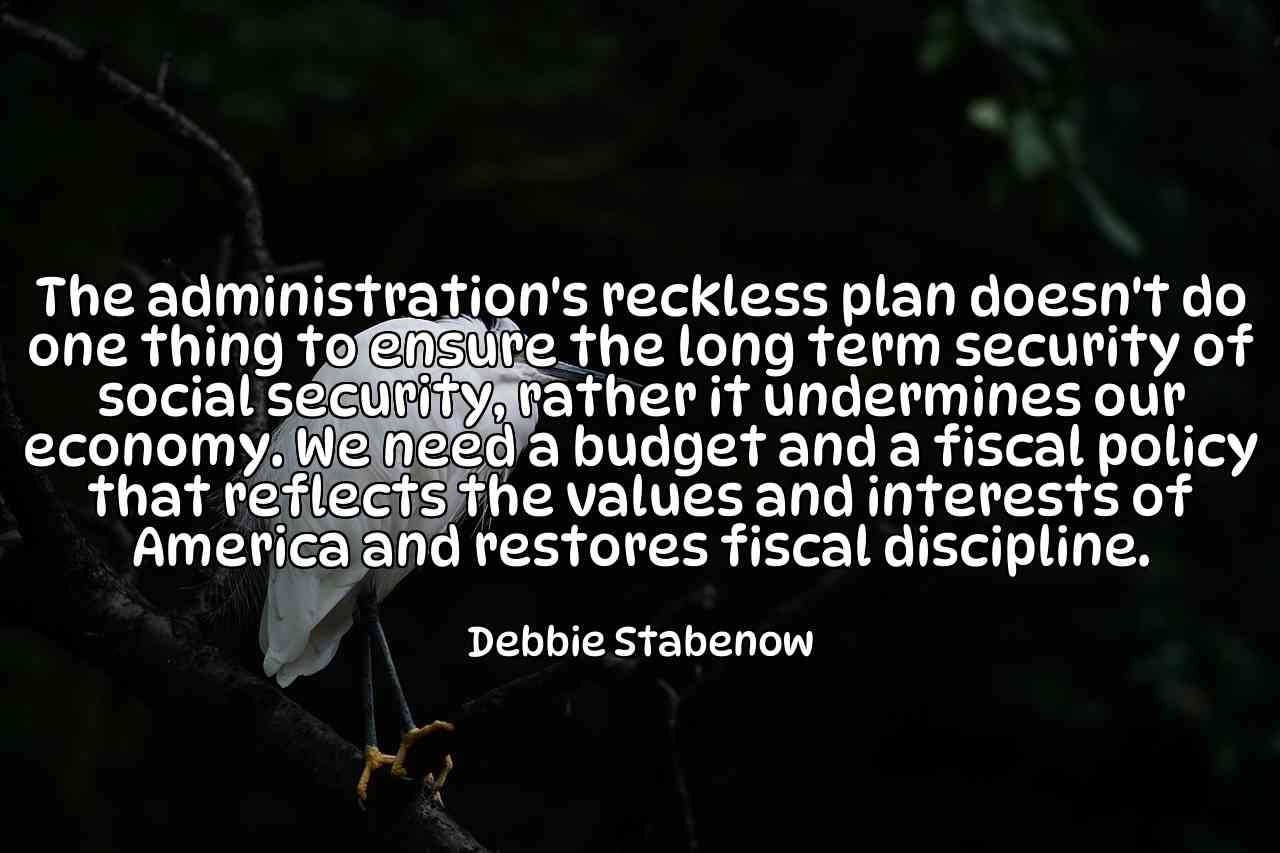 The administration's reckless plan doesn't do one thing to ensure the long term security of social security, rather it undermines our economy. We need a budget and a fiscal policy that reflects the values and interests of America and restores fiscal discipline. - Debbie Stabenow