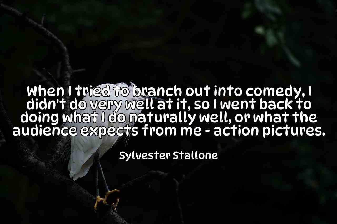 When I tried to branch out into comedy, I didn't do very well at it, so I went back to doing what I do naturally well, or what the audience expects from me - action pictures. - Sylvester Stallone