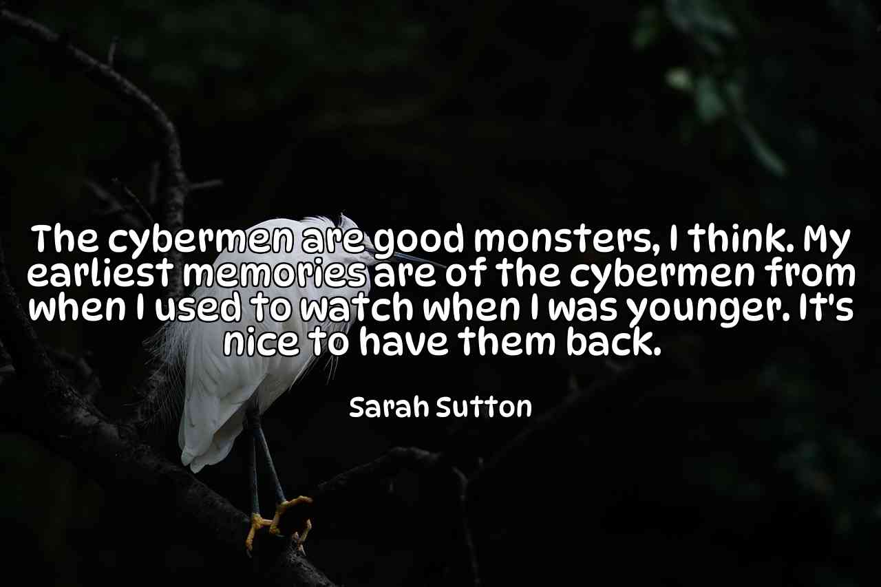 The cybermen are good monsters, I think. My earliest memories are of the cybermen from when I used to watch when I was younger. It's nice to have them back. - Sarah Sutton