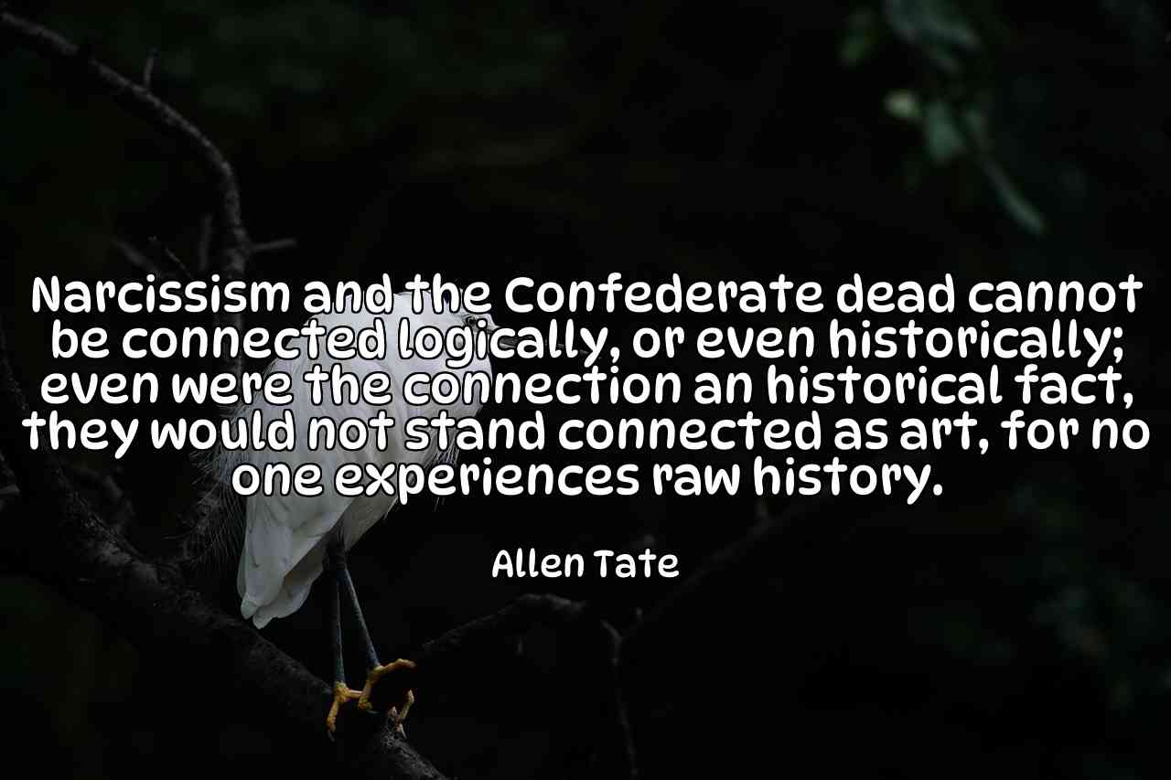 Narcissism and the Confederate dead cannot be connected logically, or even historically; even were the connection an historical fact, they would not stand connected as art, for no one experiences raw history. - Allen Tate