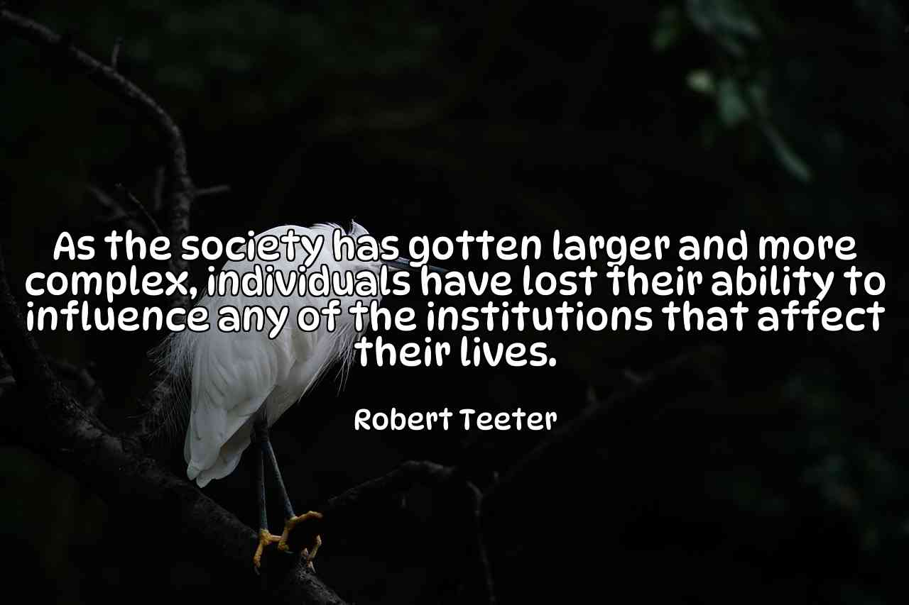 As the society has gotten larger and more complex, individuals have lost their ability to influence any of the institutions that affect their lives. - Robert Teeter