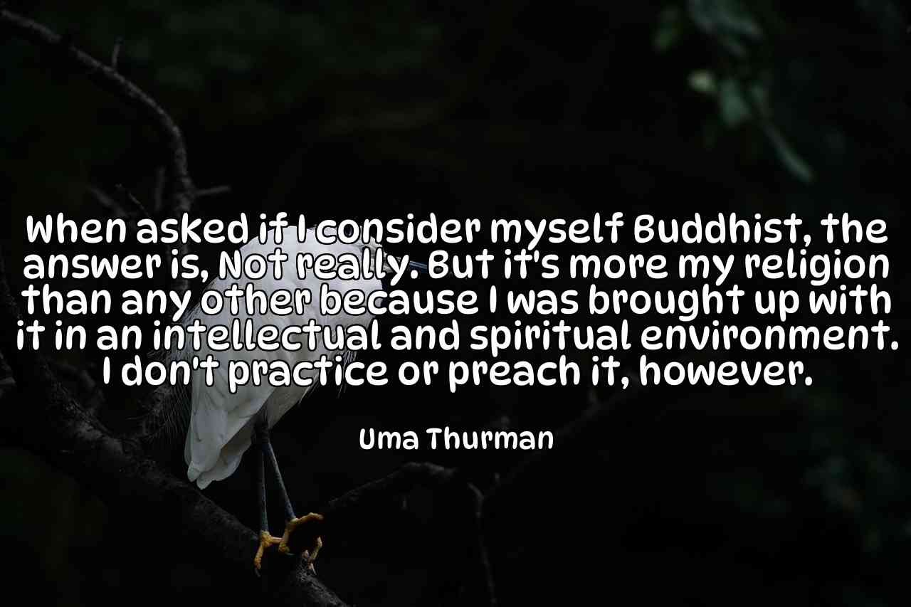 When asked if I consider myself Buddhist, the answer is, Not really. But it's more my religion than any other because I was brought up with it in an intellectual and spiritual environment. I don't practice or preach it, however. - Uma Thurman