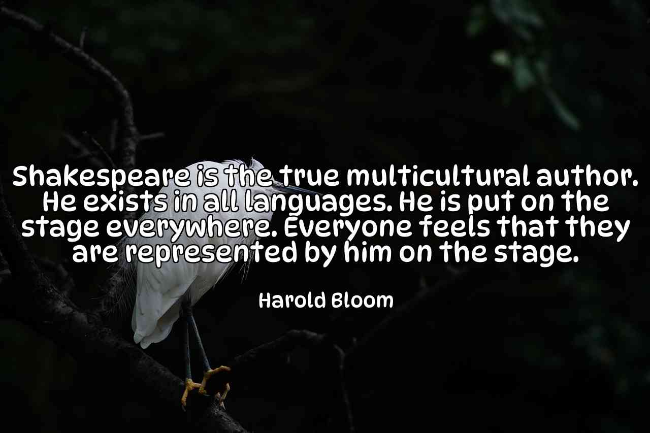 Shakespeare is the true multicultural author. He exists in all languages. He is put on the stage everywhere. Everyone feels that they are represented by him on the stage. - Harold Bloom