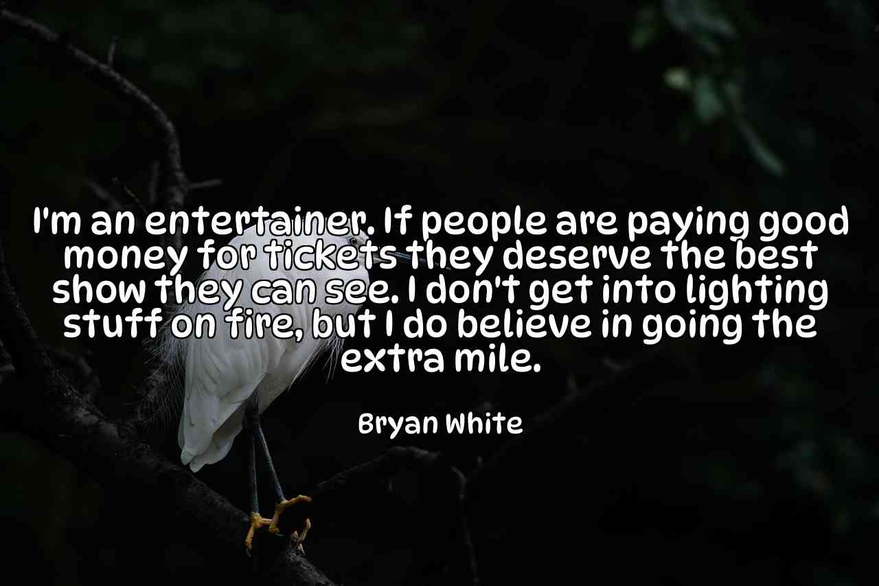 I'm an entertainer. If people are paying good money for tickets they deserve the best show they can see. I don't get into lighting stuff on fire, but I do believe in going the extra mile. - Bryan White