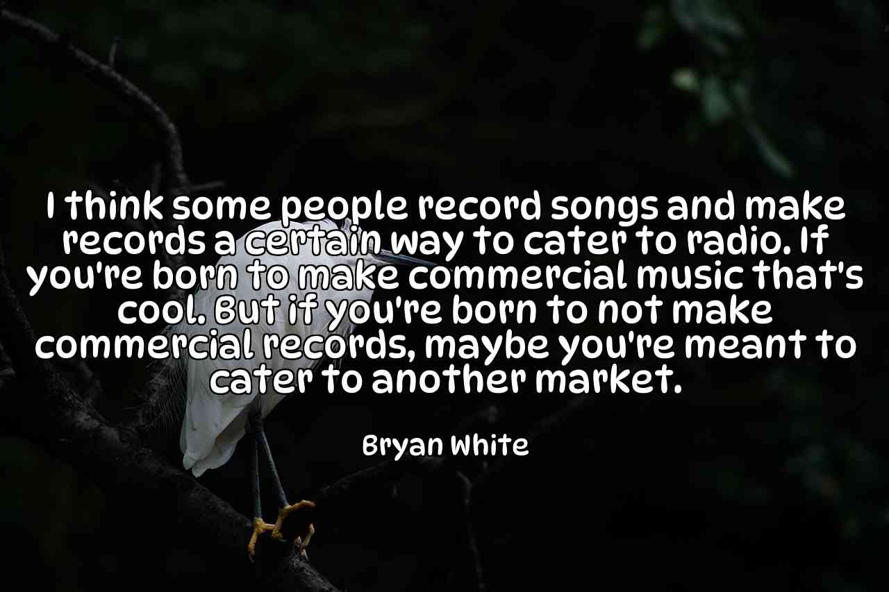 I think some people record songs and make records a certain way to cater to radio. If you're born to make commercial music that's cool. But if you're born to not make commercial records, maybe you're meant to cater to another market. - Bryan White