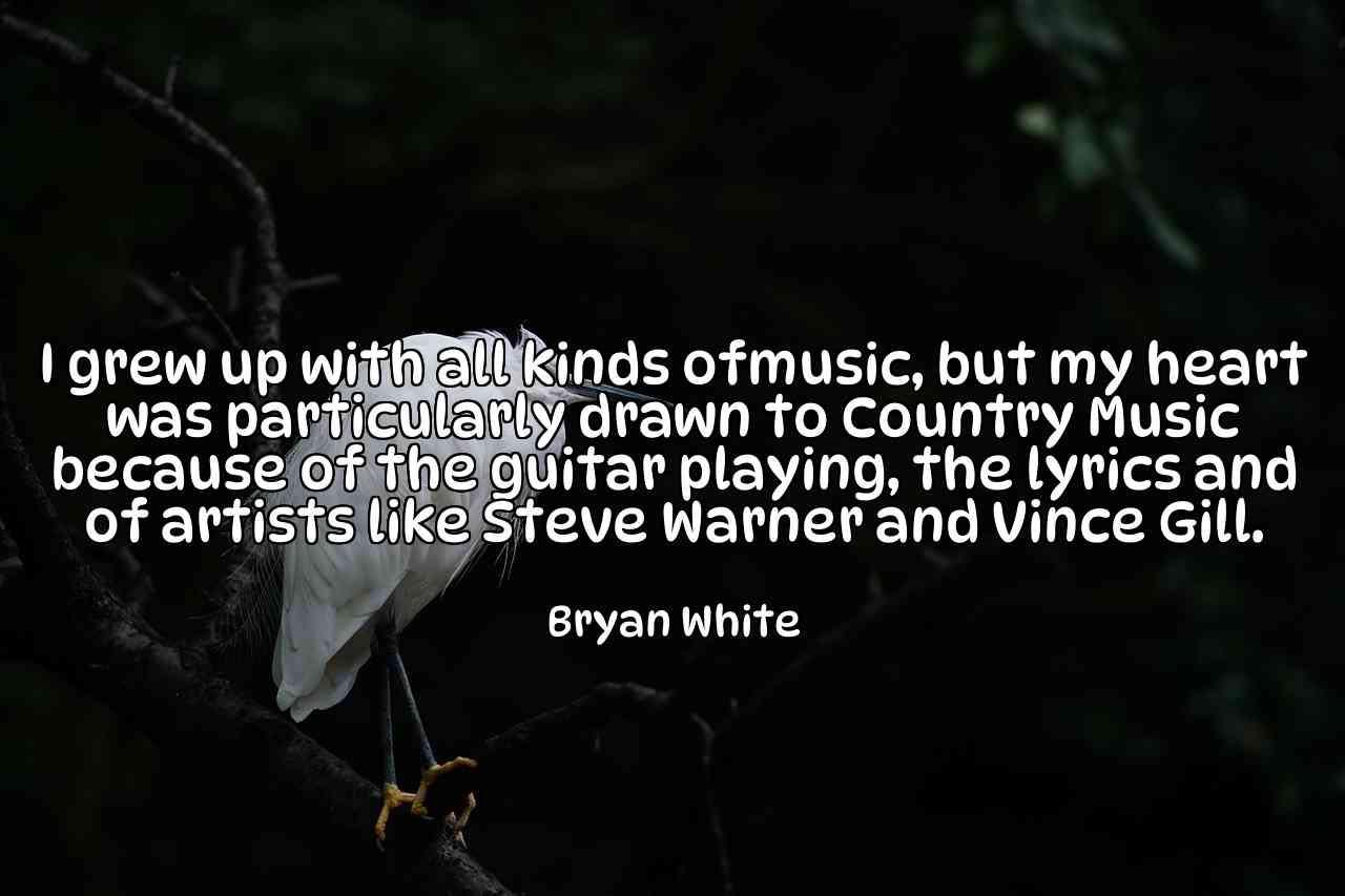 I grew up with all kinds ofmusic, but my heart was particularly drawn to Country Music because of the guitar playing, the lyrics and of artists like Steve Warner and Vince Gill. - Bryan White