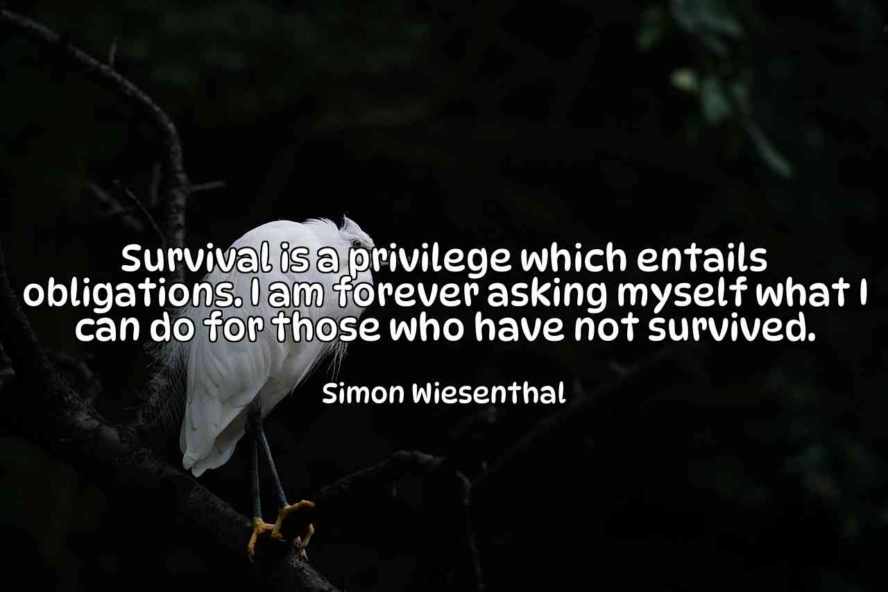 Survival is a privilege which entails obligations. I am forever asking myself what I can do for those who have not survived. - Simon Wiesenthal