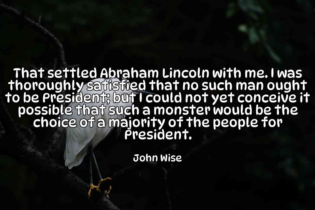 That settled Abraham Lincoln with me. I was thoroughly satisfied that no such man ought to be President; but I could not yet conceive it possible that such a monster would be the choice of a majority of the people for President. - John Wise