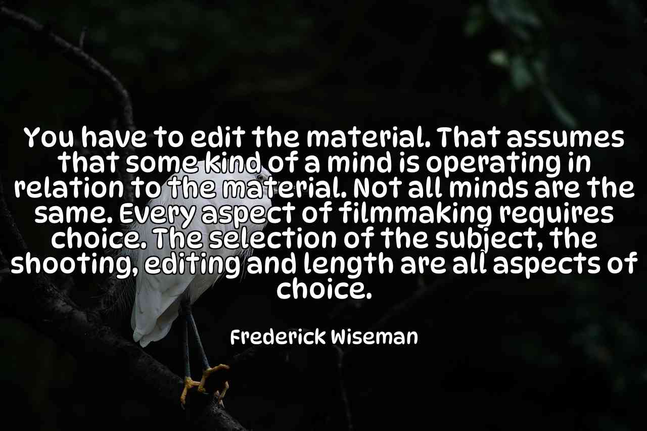 You have to edit the material. That assumes that some kind of a mind is operating in relation to the material. Not all minds are the same. Every aspect of filmmaking requires choice. The selection of the subject, the shooting, editing and length are all aspects of choice. - Frederick Wiseman