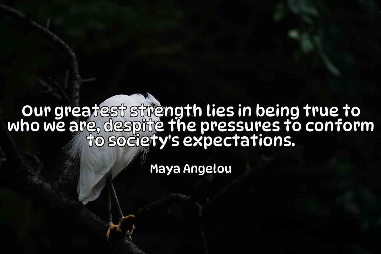 Our greatest strength lies in being true to who we are, despite the pressures to conform to society's expectations. - Maya Angelou