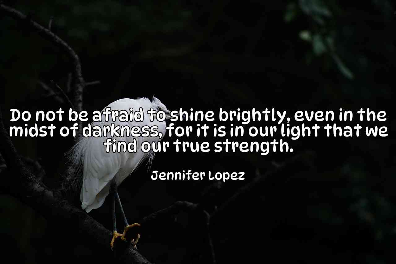 Do not be afraid to shine brightly, even in the midst of darkness, for it is in our light that we find our true strength. - Jennifer Lopez