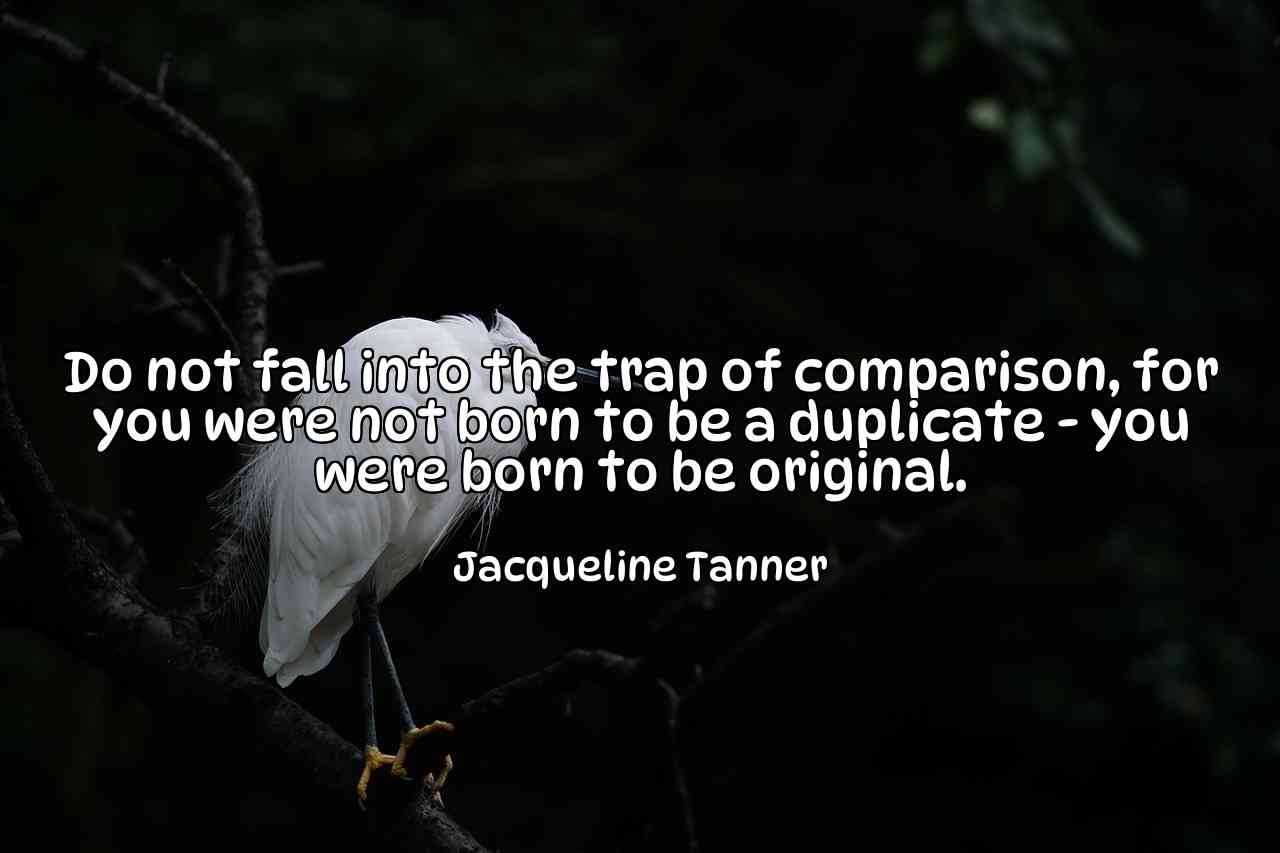 Do not fall into the trap of comparison, for you were not born to be a duplicate - you were born to be original. - Jacqueline Tanner