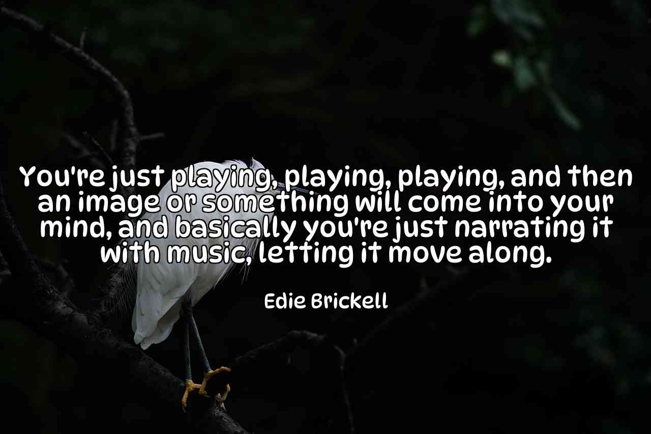 You're just playing, playing, playing, and then an image or something will come into your mind, and basically you're just narrating it with music, letting it move along. - Edie Brickell