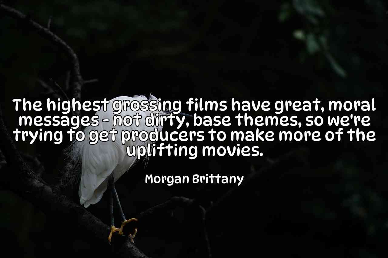 The highest grossing films have great, moral messages - not dirty, base themes, so we're trying to get producers to make more of the uplifting movies. - Morgan Brittany